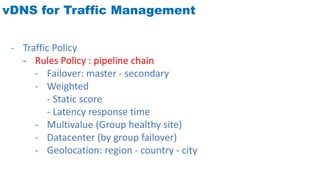 vDNS for Traffic Management
- Traffic Policy
- Rules Policy : pipeline chain
- Failover: master - secondary
- Weighted
- Static score
- Latency response time
- Multivalue (Group healthy site)
- Datacenter (by group failover)
- Geolocation: region - country - city
 