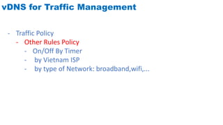 vDNS for Traffic Management
- Traffic Policy
- Other Rules Policy
- On/Off By Timer
- by Vietnam ISP
- by type of Network: broadband,wifi,...
 