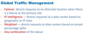Global Traffic Management
- Failover: directs requests to an alternate location when there
is a failure at the primary site
- IP Intelligence — directs requests to a data center based on
geographic or IP rules
- Weighted — directs requests to data centers based on preset
percentage splits
- Any combination of the above
 
