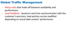 Global Traffic Management
- Policy rules that trade off between availability and
performance
- Load feedback - based on real time communication with the
customer’s premises, load policies can be modified
depending on actual data centers’ performance
 