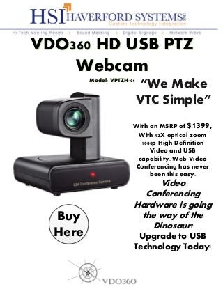 With an MSRP of $1399,
With 12X optical zoom
1080p High Definition
Video and USB
capability. Web Video
Conferencing has never
been this easy.
Video
Conferencing
Hardware is going
the way of the
Dinosaur!
Upgrade to USB
Technology Today!
“We Make
VTC Simple”
VDO360 HD USB PTZ
Webcam
Model: VPTZH-01
VDO360 HD USB PTZ
Webcam
Model: VPTZH-01
Buy
Here
 
