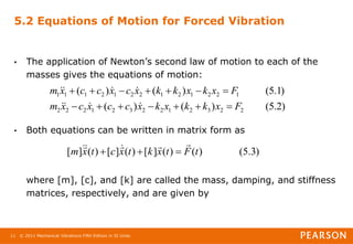 © 2011 Mechanical Vibrations Fifth Edition in SI Units
11
5.2 Equations of Motion for Forced Vibration
• The application of Newton’s second law of motion to each of the
masses gives the equations of motion:
• Both equations can be written in matrix form as
where [m], [c], and [k] are called the mass, damping, and stiffness
matrices, respectively, and are given by
)
2
.
5
(
)
(
)
(
)
1
.
5
(
)
(
)
(
2
2
3
2
1
2
2
3
2
1
2
2
2
1
2
2
1
2
1
2
2
1
2
1
1
1
F
x
k
k
x
k
x
c
c
x
c
x
m
F
x
k
x
k
k
x
c
x
c
c
x
m






















)
3
.
5
(
)
(
)
(
]
[
)
(
]
[
)
(
]
[ t
F
t
x
k
t
x
c
t
x
m










 