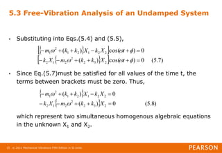 © 2011 Mechanical Vibrations Fifth Edition in SI Units
15
5.3 Free-Vibration Analysis of an Undamped System
• Substituting into Eqs.(5.4) and (5.5),
• Since Eq.(5.7)must be satisfied for all values of the time t, the
terms between brackets must be zero. Thus,
which represent two simultaneous homogenous algebraic equations
in the unknown X1 and X2.
 
 
 
  )
7
.
5
(
0
)
cos(
)
(
0
)
cos(
)
(
2
3
2
2
2
1
2
2
2
1
2
1
2
1


















t
X
k
k
m
X
k
t
X
k
X
k
k
m
 
  )
8
.
5
(
0
)
(
0
)
(
2
3
2
2
2
1
2
2
2
1
2
1
2
1










X
k
k
m
X
k
X
k
X
k
k
m


 
