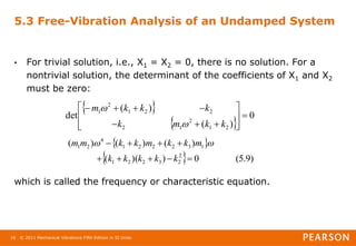 © 2011 Mechanical Vibrations Fifth Edition in SI Units
16
5.3 Free-Vibration Analysis of an Undamped System
• For trivial solution, i.e., X1 = X2 = 0, there is no solution. For a
nontrivial solution, the determinant of the coefficients of X1 and X2
must be zero:
which is called the frequency or characteristic equation.
 
 
0
)
(
)
(
det
2
1
2
1
2
2
2
1
2
1
















k
k
m
k
k
k
k
m


 
  )
9
.
5
(
0
)
)(
(
)
(
)
(
)
(
2
2
3
2
2
1
1
3
2
2
2
1
4
2
1









k
k
k
k
k
m
k
k
m
k
k
m
m 

 