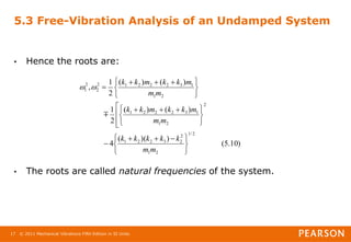 © 2011 Mechanical Vibrations Fifth Edition in SI Units
17
5.3 Free-Vibration Analysis of an Undamped System
• Hence the roots are:
• The roots are called natural frequencies of the system.
)
10
.
5
(
)
)(
(
4
)
(
)
(
2
1
)
(
)
(
2
1
,
2
/
1
2
1
2
2
3
2
2
1
2
2
1
1
3
2
2
2
1
2
1
1
3
2
2
2
1
2
2
2
1





 












 







 



m
m
k
k
k
k
k
m
m
m
k
k
m
k
k
m
m
m
k
k
m
k
k



 