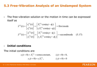 © 2011 Mechanical Vibrations Fifth Edition in SI Units
19
5.3 Free-Vibration Analysis of an Undamped System
• The free-vibration solution or the motion in time can be expressed
itself as
• Initial conditions
The initial conditions are
(5.17)
mode
second
)
cos(
)
cos(
)
(
)
(
)
(
mode
first
)
cos(
)
cos(
)
(
)
(
)
(
2
2
)
2
(
1
2
2
2
)
2
(
1
)
2
(
2
)
2
(
1
)
2
(
1
1
)
1
(
1
1
1
1
)
1
(
1
)
1
(
2
)
1
(
1
)
1
(


























































t
X
r
t
X
t
x
t
x
t
x
t
X
r
t
X
t
x
t
x
t
x


0
)
0
(
,
)
0
(
,
0
)
0
(
constant,
some
)
0
(
2
)
(
1
2
1
)
(
1
1









t
x
X
r
t
x
t
x
X
t
x
i
i
i


 