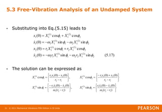 © 2011 Mechanical Vibrations Fifth Edition in SI Units
21
5.3 Free-Vibration Analysis of an Undamped System
• Substituting into Eq.(5.15) leads to
• The solution can be expressed as
)
17
.
5
(
sin
sin
)
0
(
cos
cos
)
0
(
sin
sin
)
0
(
cos
cos
)
0
(
2
)
2
(
1
2
2
1
)
1
(
1
1
1
2
2
)
2
(
1
2
1
)
1
(
1
1
2
2
)
2
(
1
2
1
)
1
(
1
1
1
2
)
2
(
1
1
)
1
(
1
1












X
r
X
r
x
X
r
X
r
x
X
X
x
X
X
x


















































)
(
)
0
(
)
0
(
sin
,
)
(
)
0
(
)
0
(
sin
)
0
(
)
0
(
cos
,
)
0
(
)
0
(
cos
1
2
2
2
1
1
2
)
2
(
1
1
2
1
2
1
2
1
)
1
(
1
1
2
2
1
1
2
)
2
(
1
1
2
2
1
2
1
)
1
(
1
r
r
x
x
r
X
r
r
x
x
r
X
r
r
x
x
r
X
r
r
x
x
r
X










 