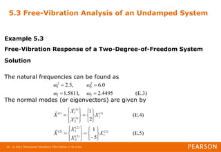 © 2011 Mechanical Vibrations Fifth Edition in SI Units
25
5.3 Free-Vibration Analysis of an Undamped System
Example 5.3
Free-Vibration Response of a Two-Degree-of-Freedom System
Solution
The natural frequencies can be found as
The normal modes (or eigenvectors) are given by
E.3)
(
4495
.
2
,
5811
.
1
0
.
6
,
5
.
2
2
1
2
2
2
1








E.5)
(
5
1
E.4)
(
2
1
)
2
(
1
)
2
(
2
)
2
(
1
)
2
(
)
1
(
1
)
1
(
2
)
1
(
1
)
1
(
X
X
X
X
X
X
X
X







































 