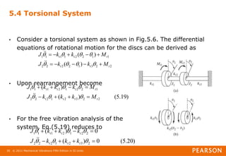 © 2011 Mechanical Vibrations Fifth Edition in SI Units
30
5.4 Torsional System
• Consider a torsional system as shown in Fig.5.6. The differential
equations of rotational motion for the discs can be derived as
• Upon rearrangement become
• For the free vibration analysis of the
system, Eq.(5.19) reduces to
2
2
3
1
2
2
2
2
1
1
2
2
1
1
1
1
)
(
)
(
t
t
t
t
t
t
M
k
k
J
M
k
k
J






















)
19
.
5
(
)
(
)
(
2
2
3
2
1
2
2
2
1
2
2
1
2
1
1
1
t
t
t
t
t
t
t
t
M
k
k
k
J
M
k
k
k
J


















)
20
.
5
(
0
)
(
0
)
(
2
3
2
1
2
2
2
2
2
1
2
1
1
1














t
t
t
t
t
t
k
k
k
J
k
k
k
J




 