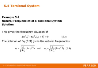 © 2011 Mechanical Vibrations Fifth Edition in SI Units
33
5.4 Torsional System
Example 5.4
Natural Frequencies of a Torsional System
Solution
This gives the frequency equation of
The solution of Eq.(E.3) gives the natural frequencies
(E.3)
0
5
2 2
0
2
2
0
4


 t
t k
k
J
J 

(E.4)
)
17
5
(
4
and
)
17
5
(
4 0
2
0
1 



J
k
J
k t
t


 