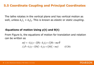 © 2011 Mechanical Vibrations Fifth Edition in SI Units
38
5.5 Coordinate Coupling and Principal Coordinates
The lathe rotates in the vertical plane and has vertical motion as
well, unless k1l1 = k2l2. This is known as elastic or static coupling.
•Equations of motion Using y(t) and θ(t)
From Figure b, the equations of motion for translation and rotation
can be written as


 


 me
l
y
k
l
y
k
y
m 






 )
(
)
( 2
2
1
1
)
24
.
5
(
)
(
)
( 2
2
2
1
1
1 y
me
l
l
y
k
l
l
y
k
JP



 







 


 