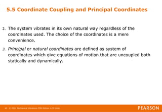 © 2011 Mechanical Vibrations Fifth Edition in SI Units
40
5.5 Coordinate Coupling and Principal Coordinates
2. The system vibrates in its own natural way regardless of the
coordinates used. The choice of the coordinates is a mere
convenience.
3. Principal or natural coordinates are defined as system of
coordinates which give equations of motion that are uncoupled both
statically and dynamically.
 