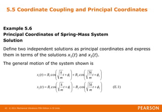 © 2011 Mechanical Vibrations Fifth Edition in SI Units
43
5.5 Coordinate Coupling and Principal Coordinates
Example 5.6
Principal Coordinates of Spring-Mass System
Solution
Define two independent solutions as principal coordinates and express
them in terms of the solutions x1(t) and x2(t).
The general motion of the system shown is
(E.1)
3
cos
cos
)
(
3
cos
cos
)
(
2
2
1
1
2
2
2
1
1
1












































t
m
k
B
t
m
k
B
t
x
t
m
k
B
t
m
k
B
t
x
 