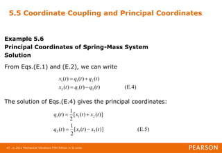 © 2011 Mechanical Vibrations Fifth Edition in SI Units
45
5.5 Coordinate Coupling and Principal Coordinates
Example 5.6
Principal Coordinates of Spring-Mass System
Solution
From Eqs.(E.1) and (E.2), we can write
The solution of Eqs.(E.4) gives the principal coordinates:
(E.4)
)
(
)
(
)
(
)
(
)
(
)
(
2
1
2
2
1
1
t
q
t
q
t
x
t
q
t
q
t
x




(E.5)
)]
(
)
(
[
2
1
)
(
)]
(
)
(
[
2
1
)
(
2
1
2
2
1
1
t
x
t
x
t
q
t
x
t
x
t
q




 