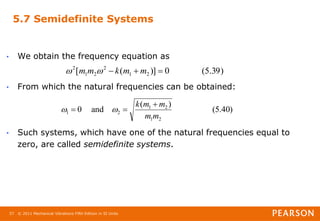© 2011 Mechanical Vibrations Fifth Edition in SI Units
57
5.7 Semidefinite Systems
• We obtain the frequency equation as
• From which the natural frequencies can be obtained:
• Such systems, which have one of the natural frequencies equal to
zero, are called semidefinite systems.
)
39
.
5
(
0
)]
(
[ 2
1
2
2
1
2


 m
m
k
m
m 

)
40
.
5
(
)
(
and
0
2
1
2
1
2
1
m
m
m
m
k 

 

 