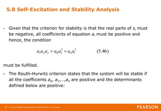 © 2011 Mechanical Vibrations Fifth Edition in SI Units
59
5.8 Self-Excitation and Stability Analysis
• Given that the criterion for stability is that the real parts of si must
be negative, all coefficients of equation ai must be positive and
hence, the condition
must be fulfilled.
• The Routh-Hurwitz criterion states that the system will be stable if
all the coefficients a0, a1,…,a4 are positive and the determinants
defined below are positive:
)
46
.
5
(
2
1
4
2
3
0
3
2
1 a
a
a
a
a
a
a 

 