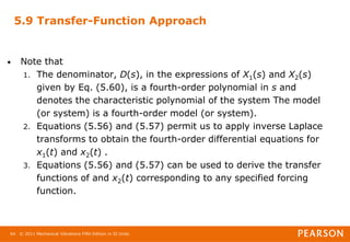 © 2011 Mechanical Vibrations Fifth Edition in SI Units
64
5.9 Transfer-Function Approach
• Note that
1. The denominator, D(s), in the expressions of X1(s) and X2(s)
given by Eq. (5.60), is a fourth-order polynomial in s and
denotes the characteristic polynomial of the system The model
(or system) is a fourth-order model (or system).
2. Equations (5.56) and (5.57) permit us to apply inverse Laplace
transforms to obtain the fourth-order differential equations for
x1(t) and x2(t) .
3. Equations (5.56) and (5.57) can be used to derive the transfer
functions of and x2(t) corresponding to any specified forcing
function.
 