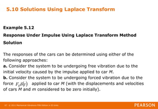 © 2011 Mechanical Vibrations Fifth Edition in SI Units
67
5.10 Solutions Using Laplace Transform
Example 5.12
Response Under Impulse Using Laplace Transform Method
Solution
The responses of the cars can be determined using either of the
following approaches:
a. Consider the system to be undergoing free vibration due to the
initial velocity caused by the impulse applied to car M.
b. Consider the system to be undergoing forced vibration due to the
force applied to car M (with the displacements and velocities
of cars M and m considered to be zero initially).
 
t
F 
0
 