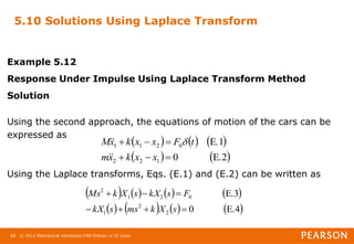 © 2011 Mechanical Vibrations Fifth Edition in SI Units
68
5.10 Solutions Using Laplace Transform
Example 5.12
Response Under Impulse Using Laplace Transform Method
Solution
Using the second approach, the equations of motion of the cars can be
expressed as
Using the Laplace transforms, Eqs. (E.1) and (E.2) can be written as
     
   
E.2
0
E.1
1
2
2
0
2
1
1






x
x
k
x
m
t
F
x
x
k
x
M



 
       
       
E.4
0
E.3
2
2
1
0
2
1
2







s
X
k
ms
s
kX
F
s
kX
s
X
k
Ms
 