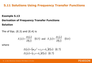 © 2011 Mechanical Vibrations Fifth Edition in SI Units
76
5.11 Solutions Using Frequency Transfer Functions
Example 5.13
Derivation of Frequency Transfer Functions
Solution
The of Eqs. (E.3) and (E.4) is
where
   
 
     
 
 
E.6
and
E.5 2
2
1
1
s
D
s
D
s
X
s
D
s
D
s
X 

       
       
E.7
E.7
1
2
2
2
1
2
2
2
2
1
s
P
k
s
c
s
D
s
P
k
s
c
s
m
s
D





 
