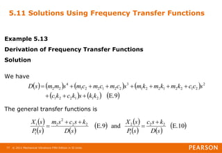 © 2011 Mechanical Vibrations Fifth Edition in SI Units
77
5.11 Solutions Using Frequency Transfer Functions
Example 5.13
Derivation of Frequency Transfer Functions
Solution
We have
The general transfer functions is
       
     
E.9
2
1
1
2
2
1
2
2
1
2
2
1
2
2
1
3
2
2
1
2
2
1
4
2
2
k
k
s
k
c
k
c
s
c
c
k
m
k
m
k
m
s
c
m
c
m
c
m
s
m
m
s
D











 
   
   
   
 
E.10
and
E.9 2
2
1
2
2
2
2
2
1
1
s
D
k
s
c
s
P
s
X
s
D
k
s
c
s
m
s
P
s
X 




 