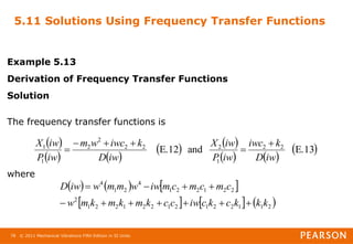 © 2011 Mechanical Vibrations Fifth Edition in SI Units
78
5.11 Solutions Using Frequency Transfer Functions
Example 5.13
Derivation of Frequency Transfer Functions
Solution
The frequency transfer functions is
where
 
   
   
   
 
E.13
and
E.12 2
2
1
2
2
2
2
2
1
1
iw
D
k
iwc
iw
P
iw
X
iw
D
k
iwc
w
m
iw
P
iw
X 





     
     
2
1
1
2
2
1
2
1
2
2
1
2
2
1
2
2
2
1
2
2
1
4
2
1
4
k
k
k
c
k
c
iw
c
c
k
m
k
m
k
m
w
c
m
c
m
c
m
iw
w
m
m
w
iw
D











 