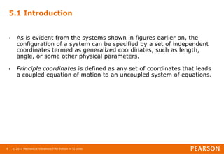 © 2011 Mechanical Vibrations Fifth Edition in SI Units
8
5.1 Introduction
• As is evident from the systems shown in figures earlier on, the
configuration of a system can be specified by a set of independent
coordinates termed as generalized coordinates, such as length,
angle, or some other physical parameters.
• Principle coordinates is defined as any set of coordinates that leads
a coupled equation of motion to an uncoupled system of equations.
 
