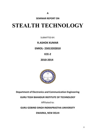 0
A
SEMINAR REPORT ON
STEALTH TECHNOLOGY
SUBMITTED BY:
R.ASHOK KUMAR
ENROL- 25013202810
ECE-2
2010-2014
Department of Electronics and Communication Engineering
GURU TEGH BAHADUR INSTITUTE OF TECHNOLOGY
Affiliated to:
GURU GOBIND SINGH INDRAPRASTHA UNIVERSITY
DWARKA, NEW DELHI
 