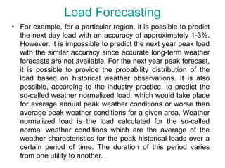 Load Forecasting
• For example, for a particular region, it is possible to predict
the next day load with an accuracy of approximately 1-3%.
However, it is impossible to predict the next year peak load
with the similar accuracy since accurate long-term weather
forecasts are not available. For the next year peak forecast,
it is possible to provide the probability distribution of the
load based on historical weather observations. It is also
possible, according to the industry practice, to predict the
so-called weather normalized load, which would take place
for average annual peak weather conditions or worse than
average peak weather conditions for a given area. Weather
normalized load is the load calculated for the so-called
normal weather conditions which are the average of the
weather characteristics for the peak historical loads over a
certain period of time. The duration of this period varies
from one utility to another.
 