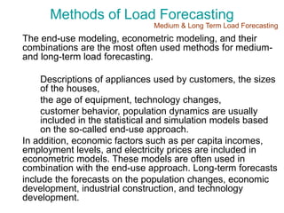 Methods of Load Forecasting
The end-use modeling, econometric modeling, and their
combinations are the most often used methods for medium-
and long-term load forecasting.
Descriptions of appliances used by customers, the sizes
of the houses,
the age of equipment, technology changes,
customer behavior, population dynamics are usually
included in the statistical and simulation models based
on the so-called end-use approach.
In addition, economic factors such as per capita incomes,
employment levels, and electricity prices are included in
econometric models. These models are often used in
combination with the end-use approach. Long-term forecasts
include the forecasts on the population changes, economic
development, industrial construction, and technology
development.
Medium & Long Term Load Forecasting
 