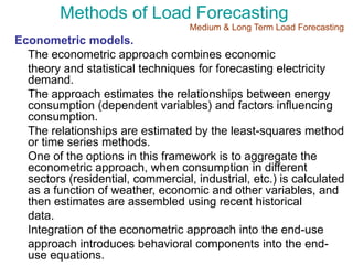 Methods of Load Forecasting
Econometric models.
The econometric approach combines economic
theory and statistical techniques for forecasting electricity
demand.
The approach estimates the relationships between energy
consumption (dependent variables) and factors influencing
consumption.
The relationships are estimated by the least-squares method
or time series methods.
One of the options in this framework is to aggregate the
econometric approach, when consumption in different
sectors (residential, commercial, industrial, etc.) is calculated
as a function of weather, economic and other variables, and
then estimates are assembled using recent historical
data.
Integration of the econometric approach into the end-use
approach introduces behavioral components into the end-
use equations.
Medium & Long Term Load Forecasting
 