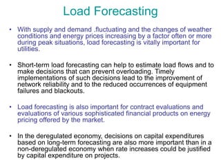 Load Forecasting
• With supply and demand .fluctuating and the changes of weather
conditions and energy prices increasing by a factor often or more
during peak situations, load forecasting is vitally important for
utilities.
• Short-term load forecasting can help to estimate load flows and to
make decisions that can prevent overloading. Timely
implementations of such decisions lead to the improvement of
network reliability and to the reduced occurrences of equipment
failures and blackouts.
• Load forecasting is also important for contract evaluations and
evaluations of various sophisticated financial products on energy
pricing offered by the market.
• In the deregulated economy, decisions on capital expenditures
based on long-term forecasting are also more important than in a
non-deregulated economy when rate increases could be justified
by capital expenditure on projects.
 