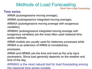 Methods of Load Forecasting
Time series
ARMA (autoregressive moving average),
ARIMA (autoregressive integrated moving average),
ARMAX (autoregressive moving average with exogenous
variables),
ARIMAX (autoregressive integrated moving average with
exogenous variables) are the most often used classical time
series methods.
ARMA models are usually used for stationary processes while
ARIMA is an extension of ARMA to nonstationary
processes.
ARMA and ARIMA use the time and load as the only input
parameters. Since load generally depends on the weather and
time of the day,
ARIMAX is the most natural tool for load forecasting among
Short Term Load Forecasting
 
