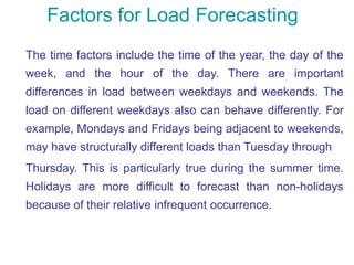 Factors for Load Forecasting
The time factors include the time of the year, the day of the
week, and the hour of the day. There are important
differences in load between weekdays and weekends. The
load on different weekdays also can behave differently. For
example, Mondays and Fridays being adjacent to weekends,
may have structurally different loads than Tuesday through
Thursday. This is particularly true during the summer time.
Holidays are more difficult to forecast than non-holidays
because of their relative infrequent occurrence.
 