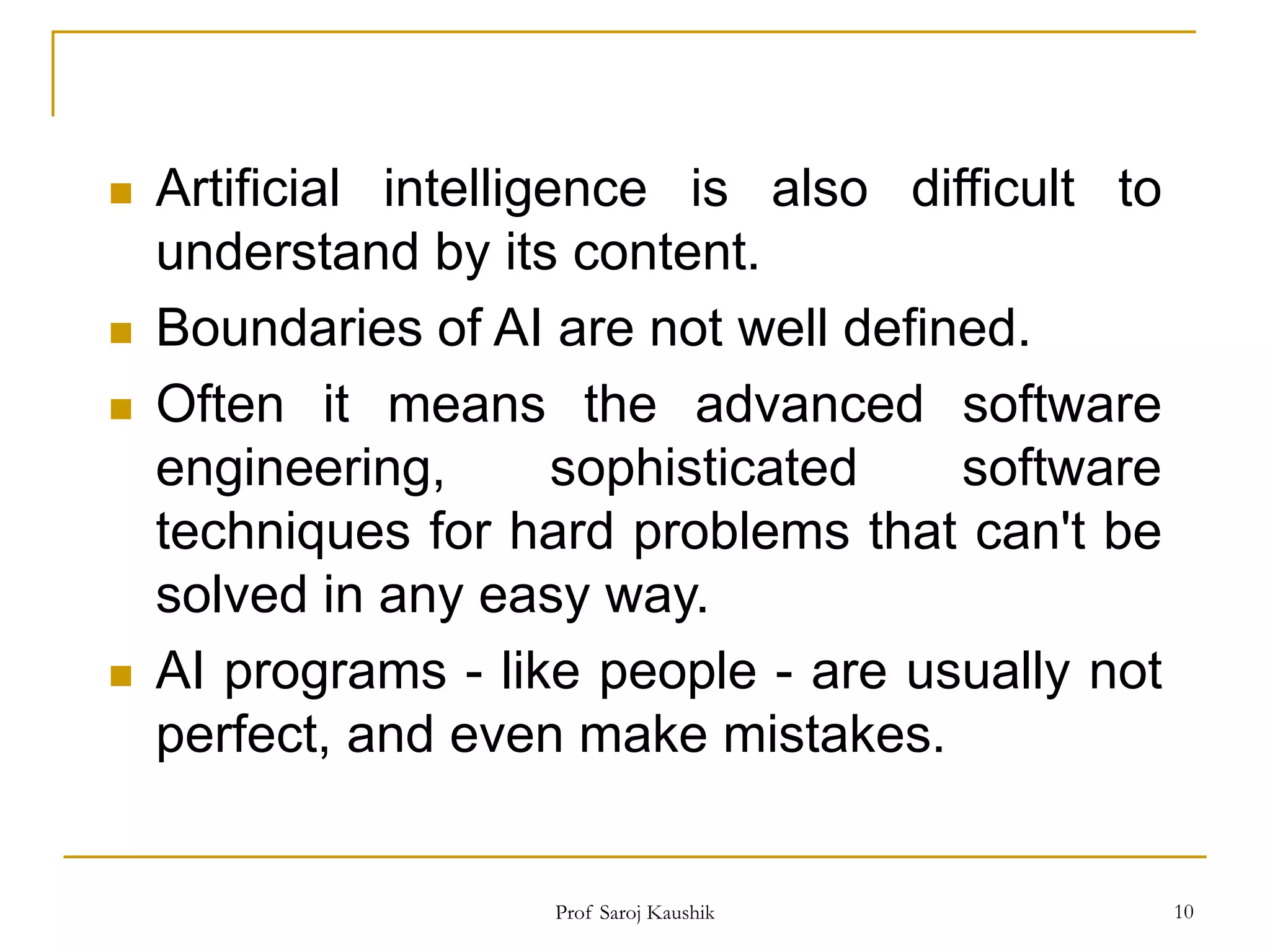 Prof Saroj Kaushik 10
 Artificial intelligence is also difficult to
understand by its content.
 Boundaries of AI are not well defined.
 Often it means the advanced software
engineering, sophisticated software
techniques for hard problems that can't be
solved in any easy way.
 AI programs - like people - are usually not
perfect, and even make mistakes.
 