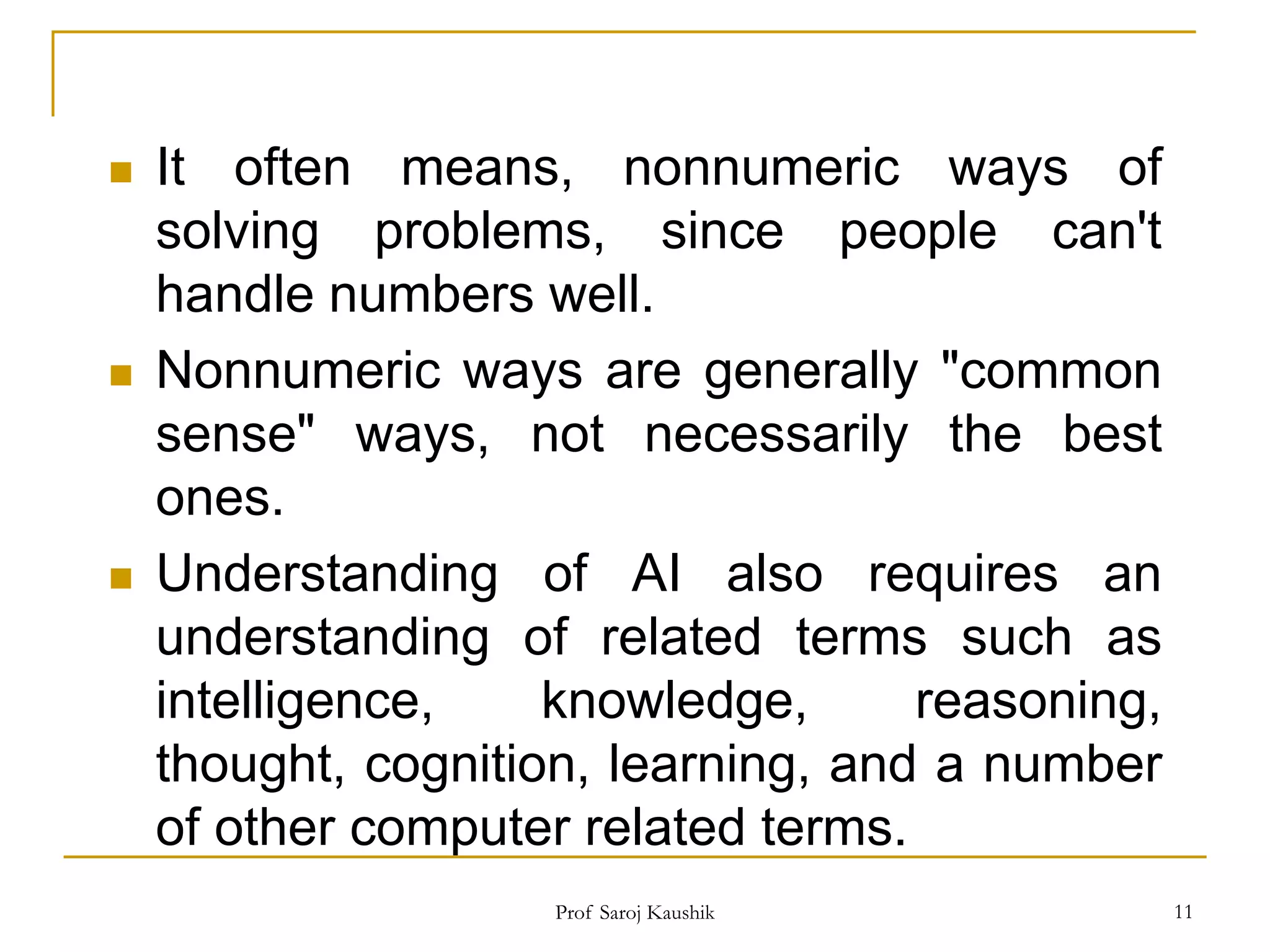 Prof Saroj Kaushik 11
 It often means, nonnumeric ways of
solving problems, since people can't
handle numbers well.
 Nonnumeric ways are generally "common
sense" ways, not necessarily the best
ones.
 Understanding of AI also requires an
understanding of related terms such as
intelligence, knowledge, reasoning,
thought, cognition, learning, and a number
of other computer related terms.
 