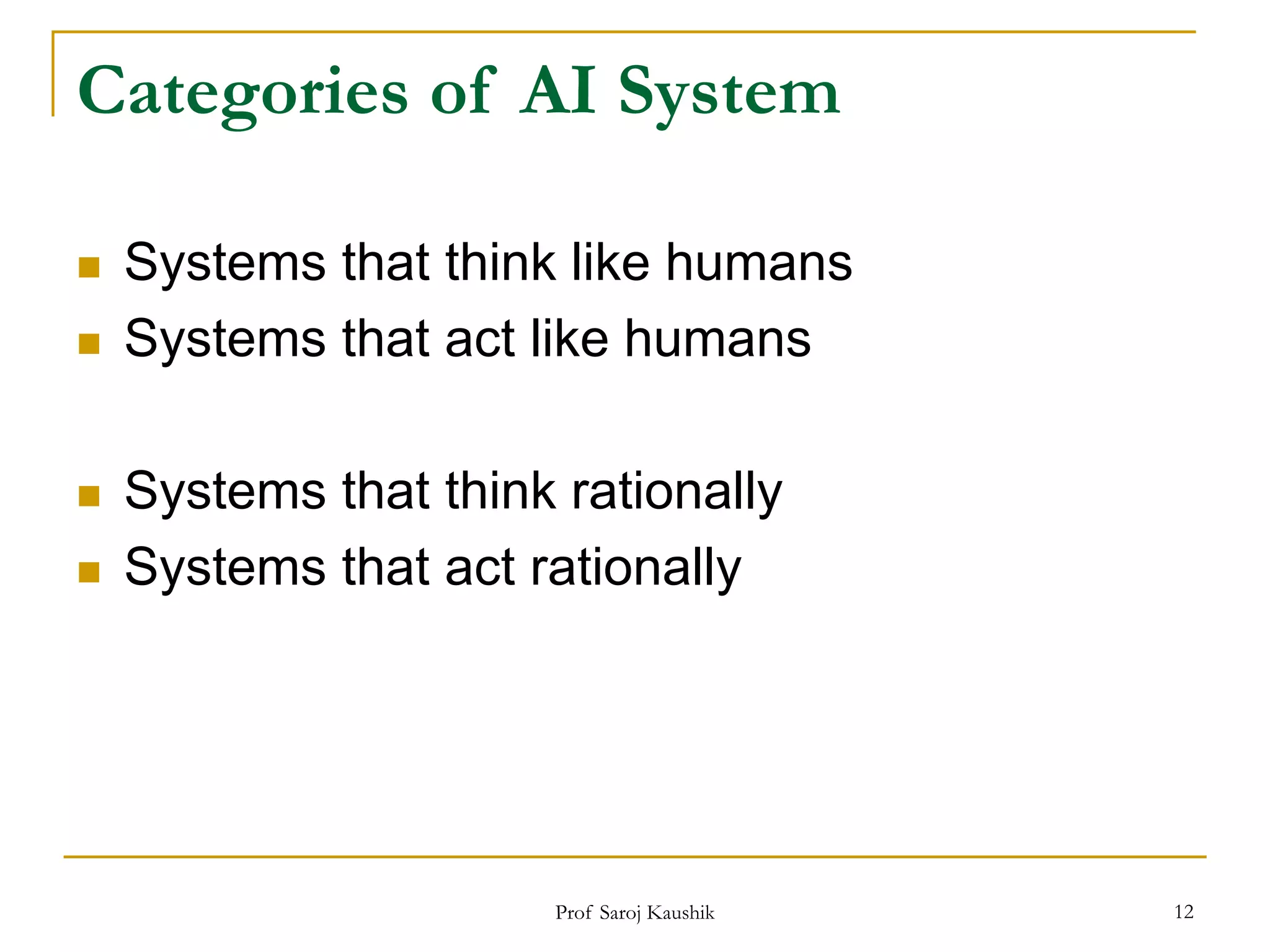 Prof Saroj Kaushik 12
Categories of AI System
 Systems that think like humans
 Systems that act like humans
 Systems that think rationally
 Systems that act rationally
 