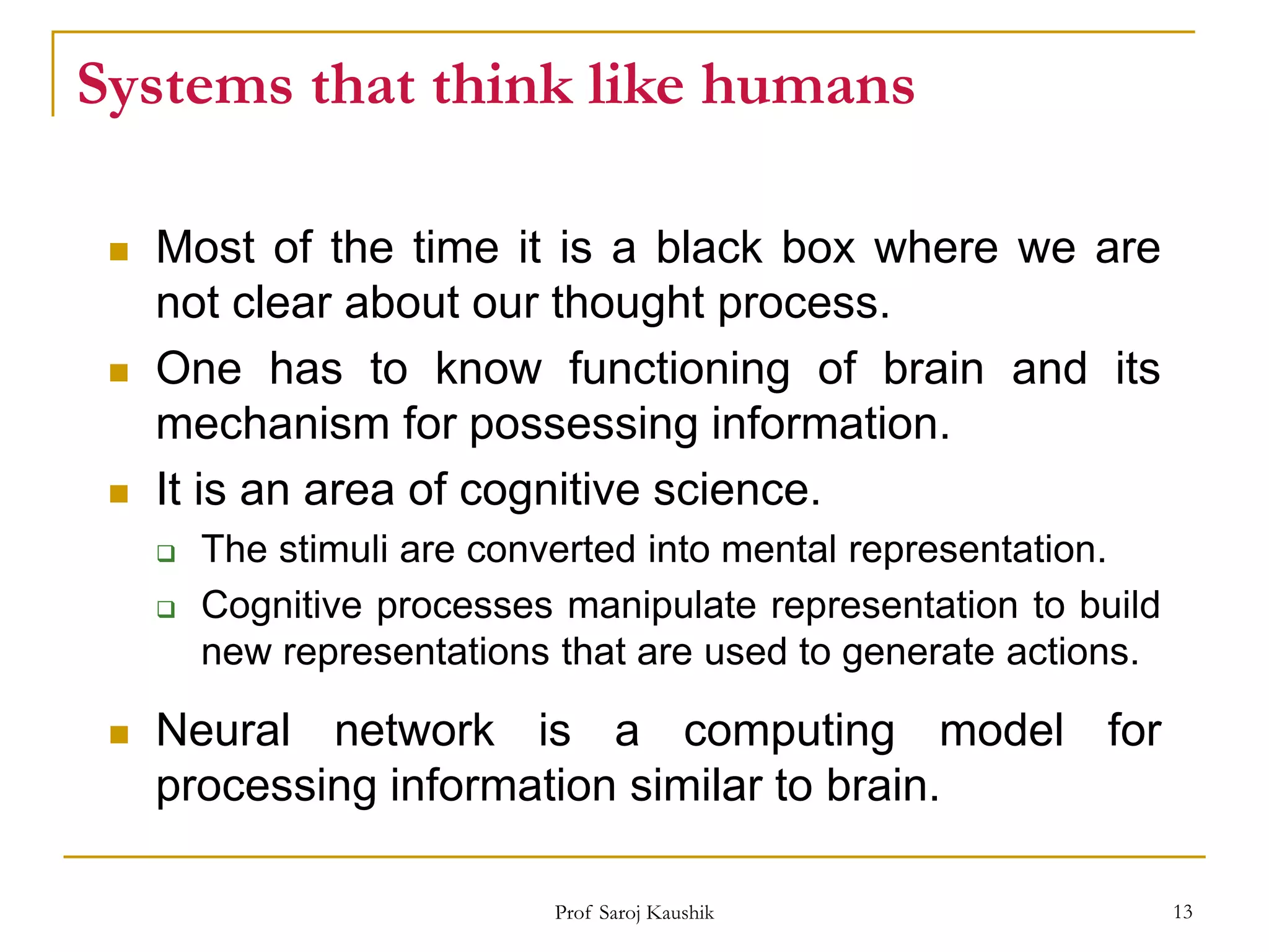 Prof Saroj Kaushik 13
Systems that think like humans
 Most of the time it is a black box where we are
not clear about our thought process.
 One has to know functioning of brain and its
mechanism for possessing information.
 It is an area of cognitive science.
 The stimuli are converted into mental representation.
 Cognitive processes manipulate representation to build
new representations that are used to generate actions.
 Neural network is a computing model for
processing information similar to brain.
 