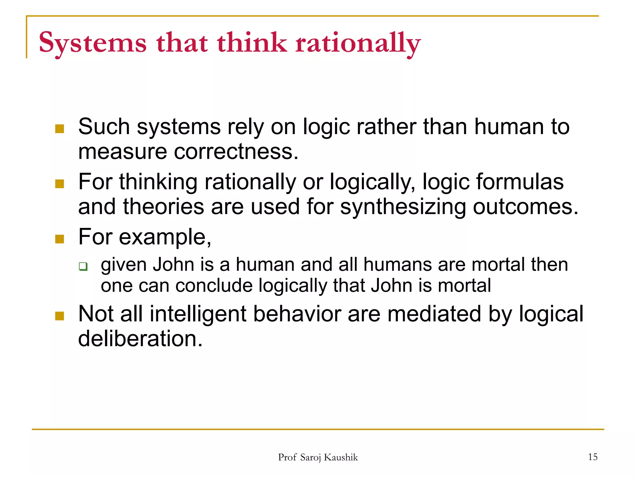 Prof Saroj Kaushik 15
Systems that think rationally
 Such systems rely on logic rather than human to
measure correctness.
 For thinking rationally or logically, logic formulas
and theories are used for synthesizing outcomes.
 For example,
 given John is a human and all humans are mortal then
one can conclude logically that John is mortal
 Not all intelligent behavior are mediated by logical
deliberation.
 