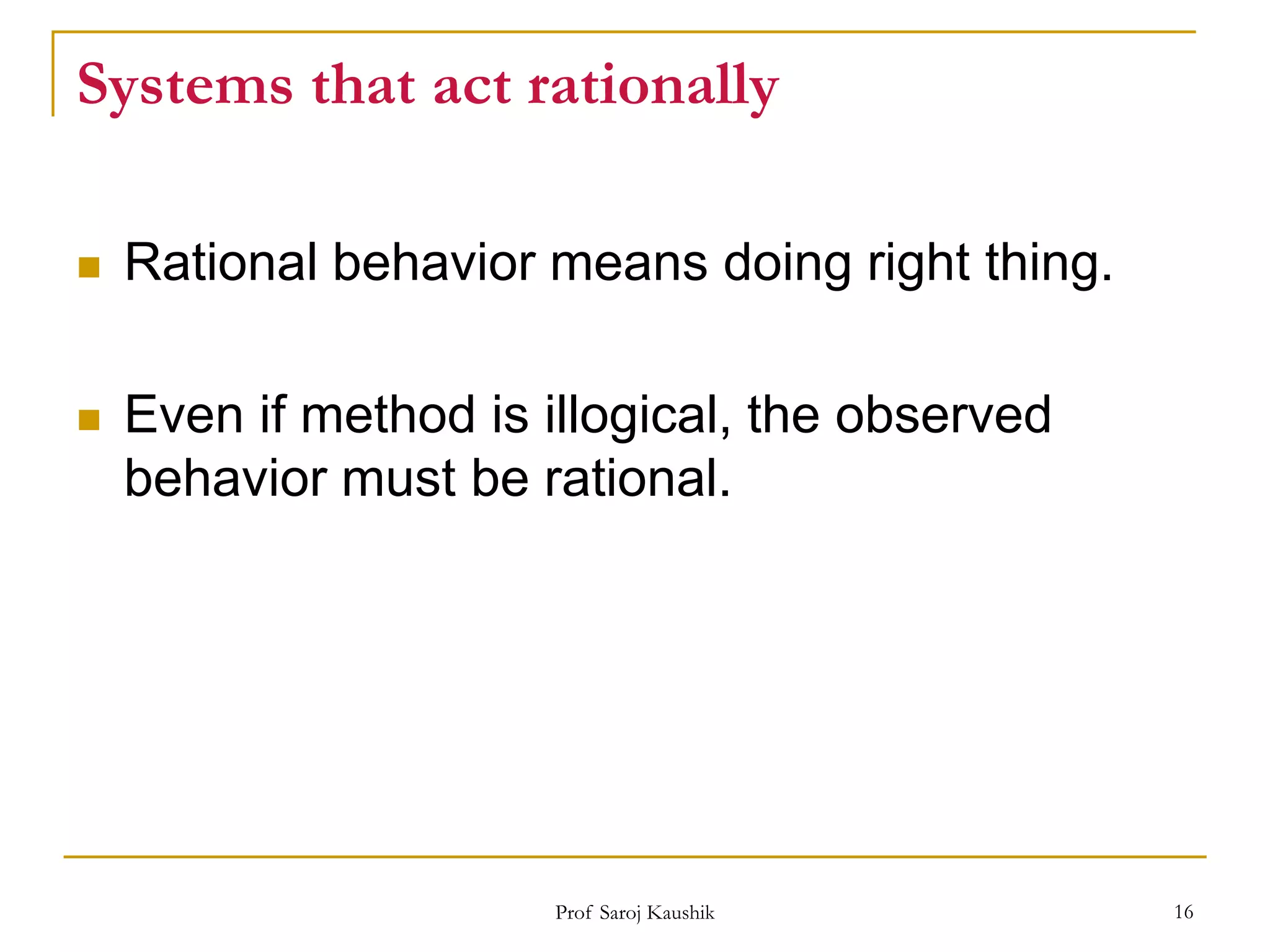 Prof Saroj Kaushik 16
Systems that act rationally
 Rational behavior means doing right thing.
 Even if method is illogical, the observed
behavior must be rational.
 