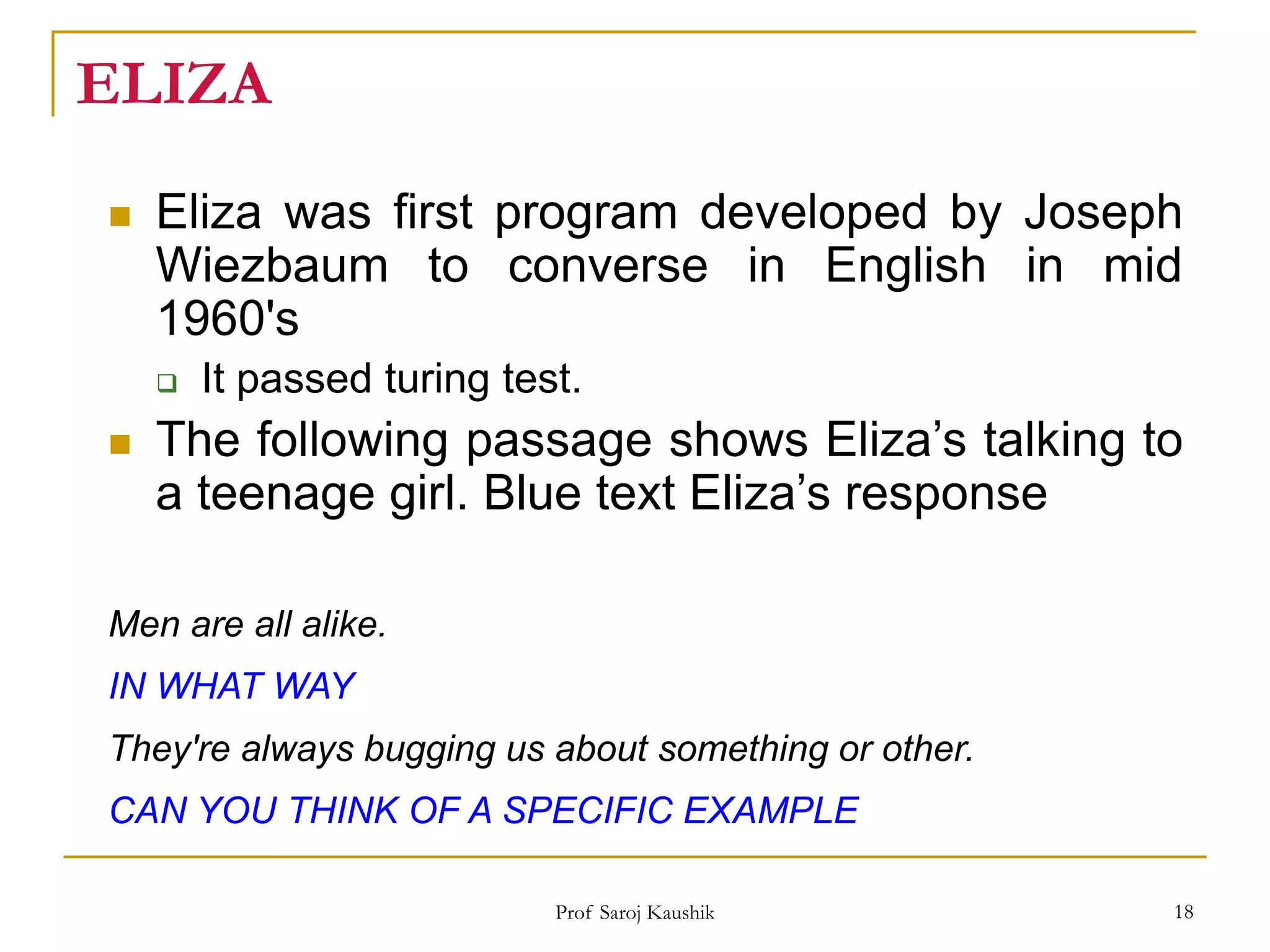 Prof Saroj Kaushik 18
ELIZA
 Eliza was first program developed by Joseph
Wiezbaum to converse in English in mid
1960's
 It passed turing test.
 The following passage shows Eliza’s talking to
a teenage girl. Blue text Eliza’s response
Men are all alike.
IN WHAT WAY
They're always bugging us about something or other.
CAN YOU THINK OF A SPECIFIC EXAMPLE
 