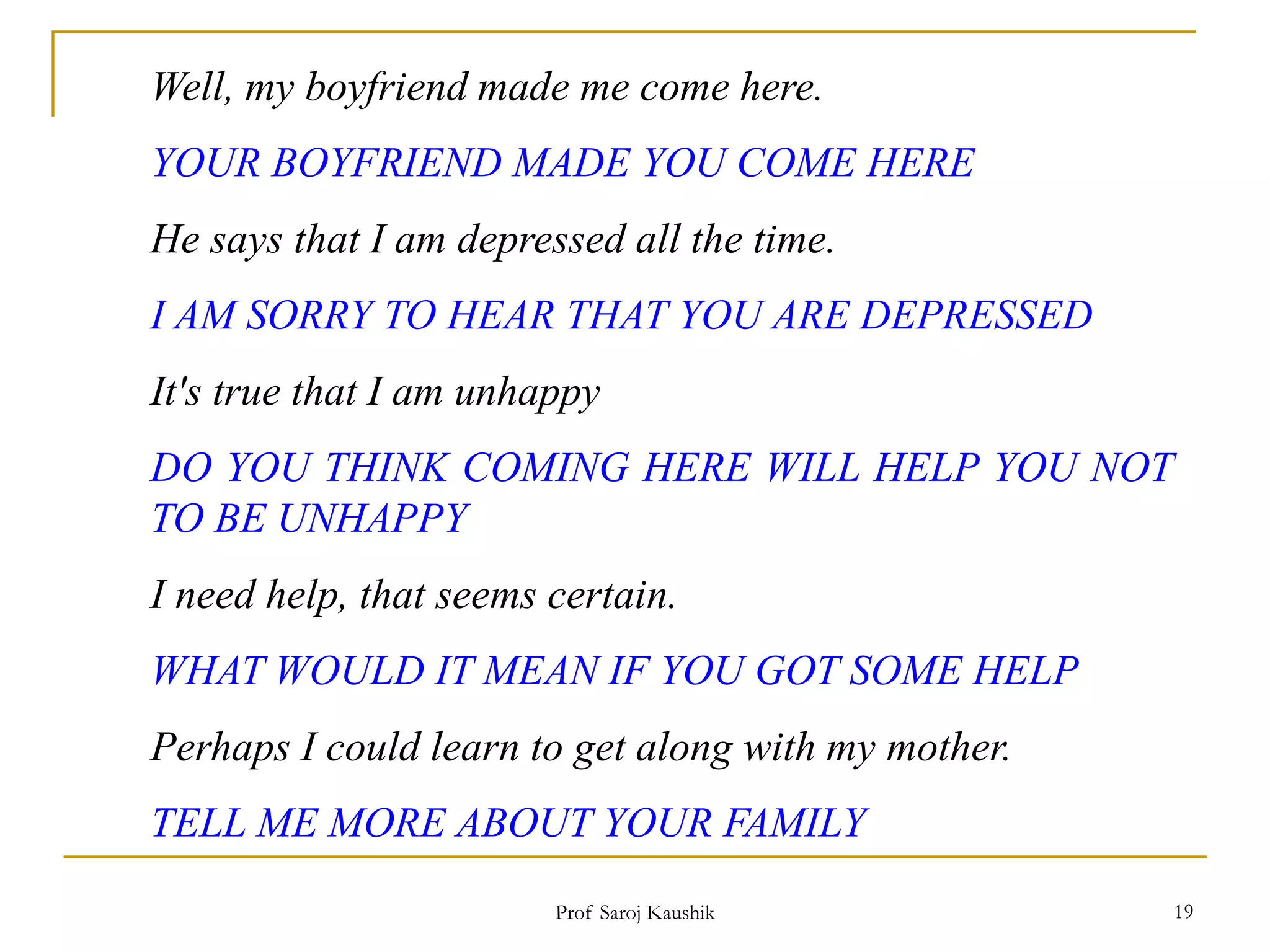 Prof Saroj Kaushik 19
Well, my boyfriend made me come here.
YOUR BOYFRIEND MADE YOU COME HERE
He says that I am depressed all the time.
I AM SORRY TO HEAR THAT YOU ARE DEPRESSED
It's true that I am unhappy
DO YOU THINK COMING HERE WILL HELP YOU NOT
TO BE UNHAPPY
I need help, that seems certain.
WHAT WOULD IT MEAN IF YOU GOT SOME HELP
Perhaps I could learn to get along with my mother.
TELL ME MORE ABOUT YOUR FAMILY
 
