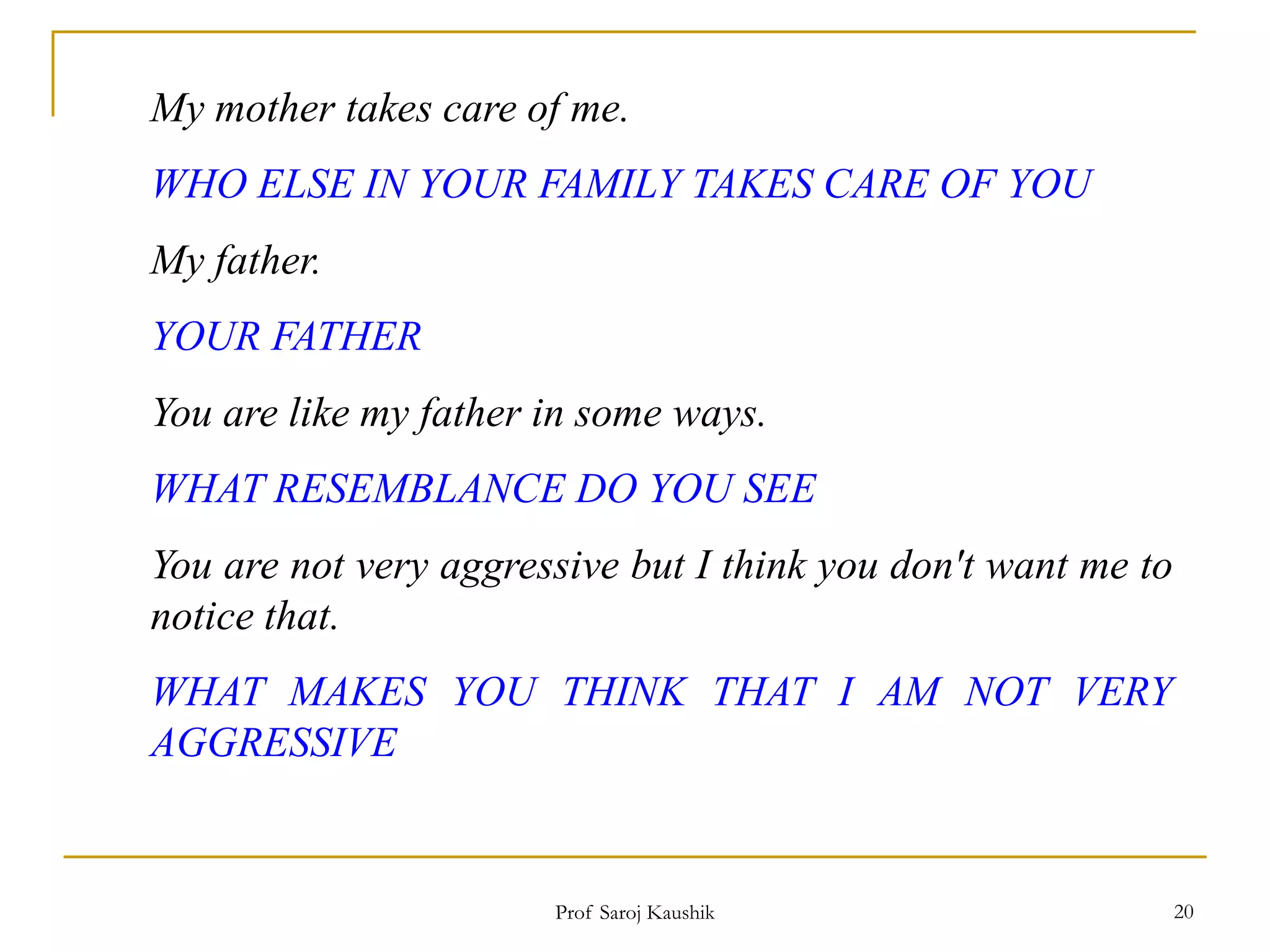 Prof Saroj Kaushik 20
My mother takes care of me.
WHO ELSE IN YOUR FAMILY TAKES CARE OF YOU
My father.
YOUR FATHER
You are like my father in some ways.
WHAT RESEMBLANCE DO YOU SEE
You are not very aggressive but I think you don't want me to
notice that.
WHAT MAKES YOU THINK THAT I AM NOT VERY
AGGRESSIVE
 