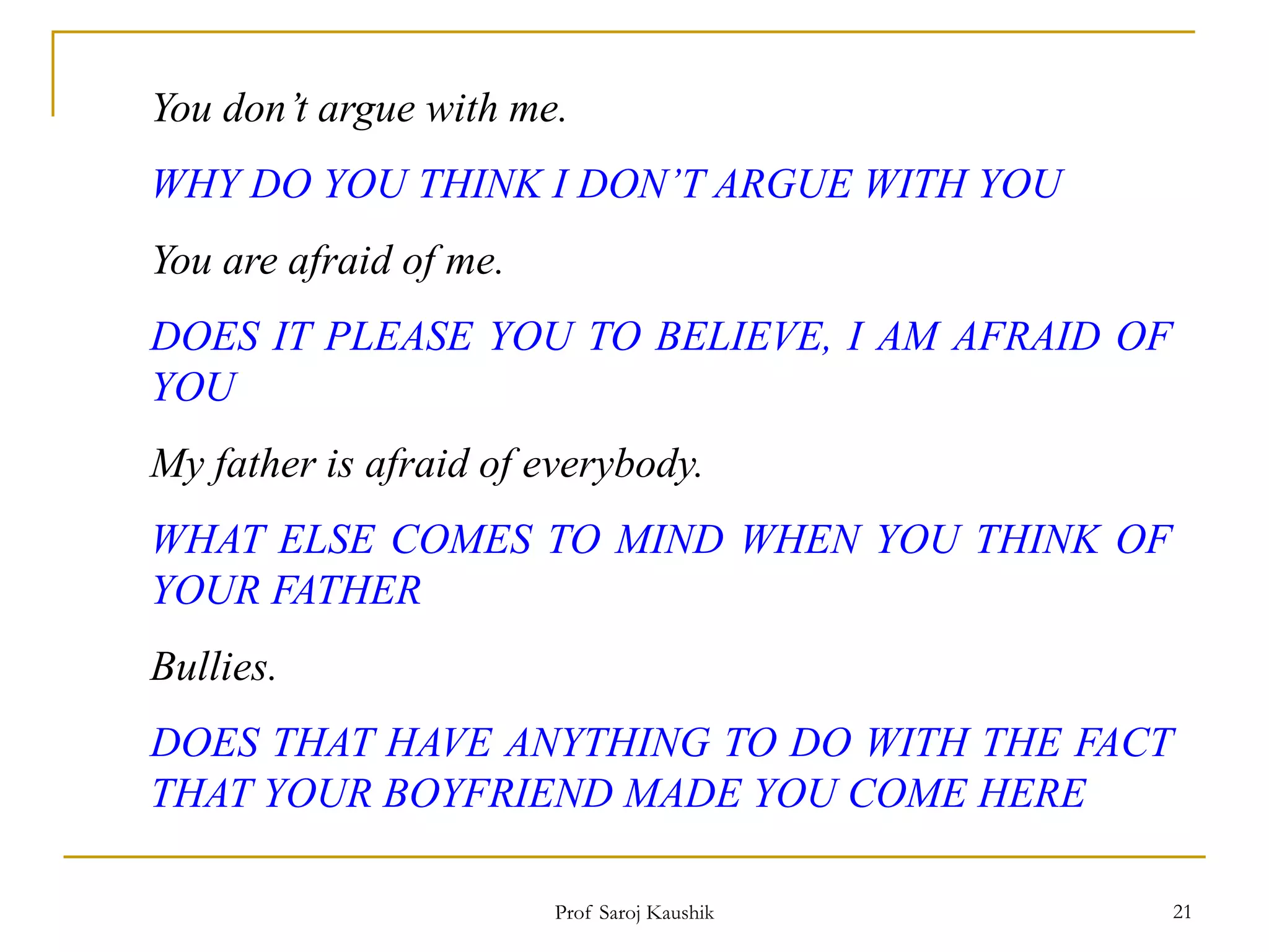 Prof Saroj Kaushik 21
You don’t argue with me.
WHY DO YOU THINK I DON’T ARGUE WITH YOU
You are afraid of me.
DOES IT PLEASE YOU TO BELIEVE, I AM AFRAID OF
YOU
My father is afraid of everybody.
WHAT ELSE COMES TO MIND WHEN YOU THINK OF
YOUR FATHER
Bullies.
DOES THAT HAVE ANYTHING TO DO WITH THE FACT
THAT YOUR BOYFRIEND MADE YOU COME HERE
 
