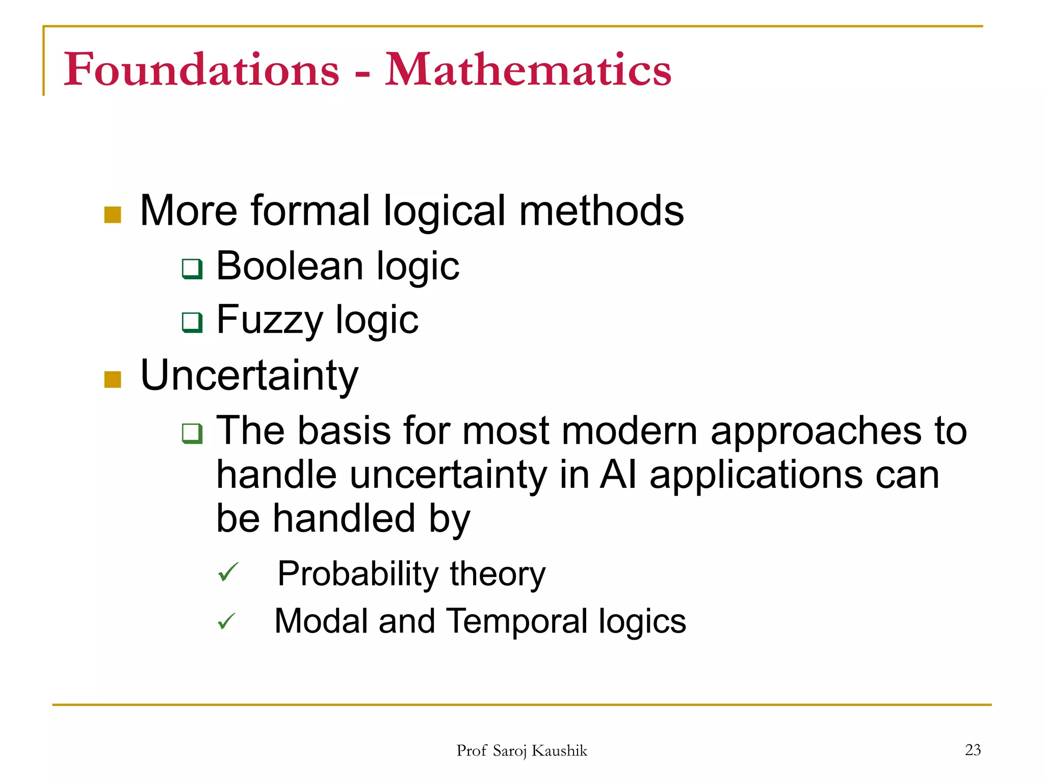 Prof Saroj Kaushik 23
Foundations - Mathematics
 More formal logical methods
 Boolean logic
 Fuzzy logic
 Uncertainty
 The basis for most modern approaches to
handle uncertainty in AI applications can
be handled by
 Probability theory
 Modal and Temporal logics
 