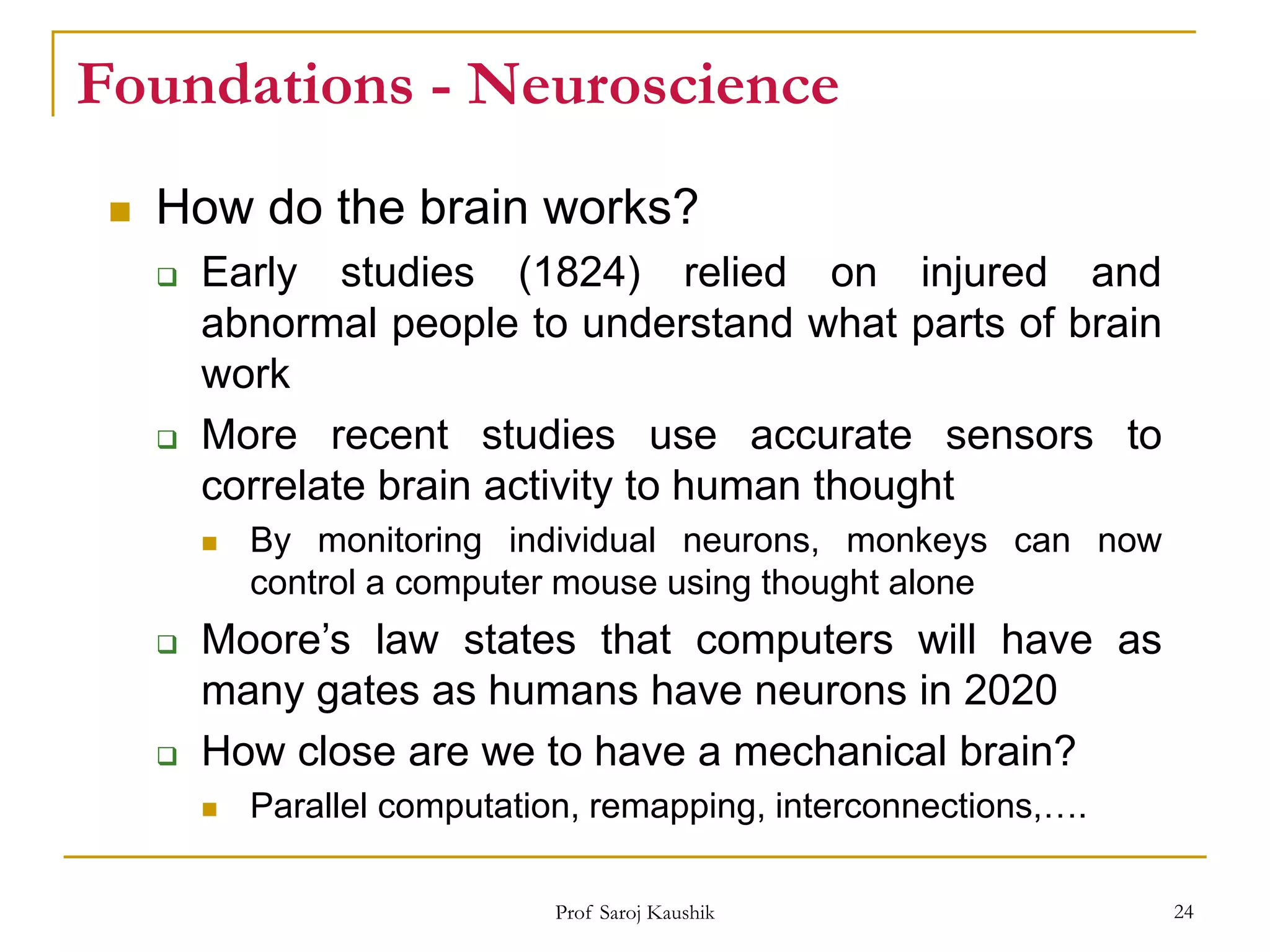 Prof Saroj Kaushik 24
Foundations - Neuroscience
 How do the brain works?
 Early studies (1824) relied on injured and
abnormal people to understand what parts of brain
work
 More recent studies use accurate sensors to
correlate brain activity to human thought
 By monitoring individual neurons, monkeys can now
control a computer mouse using thought alone
 Moore’s law states that computers will have as
many gates as humans have neurons in 2020
 How close are we to have a mechanical brain?
 Parallel computation, remapping, interconnections,….
 