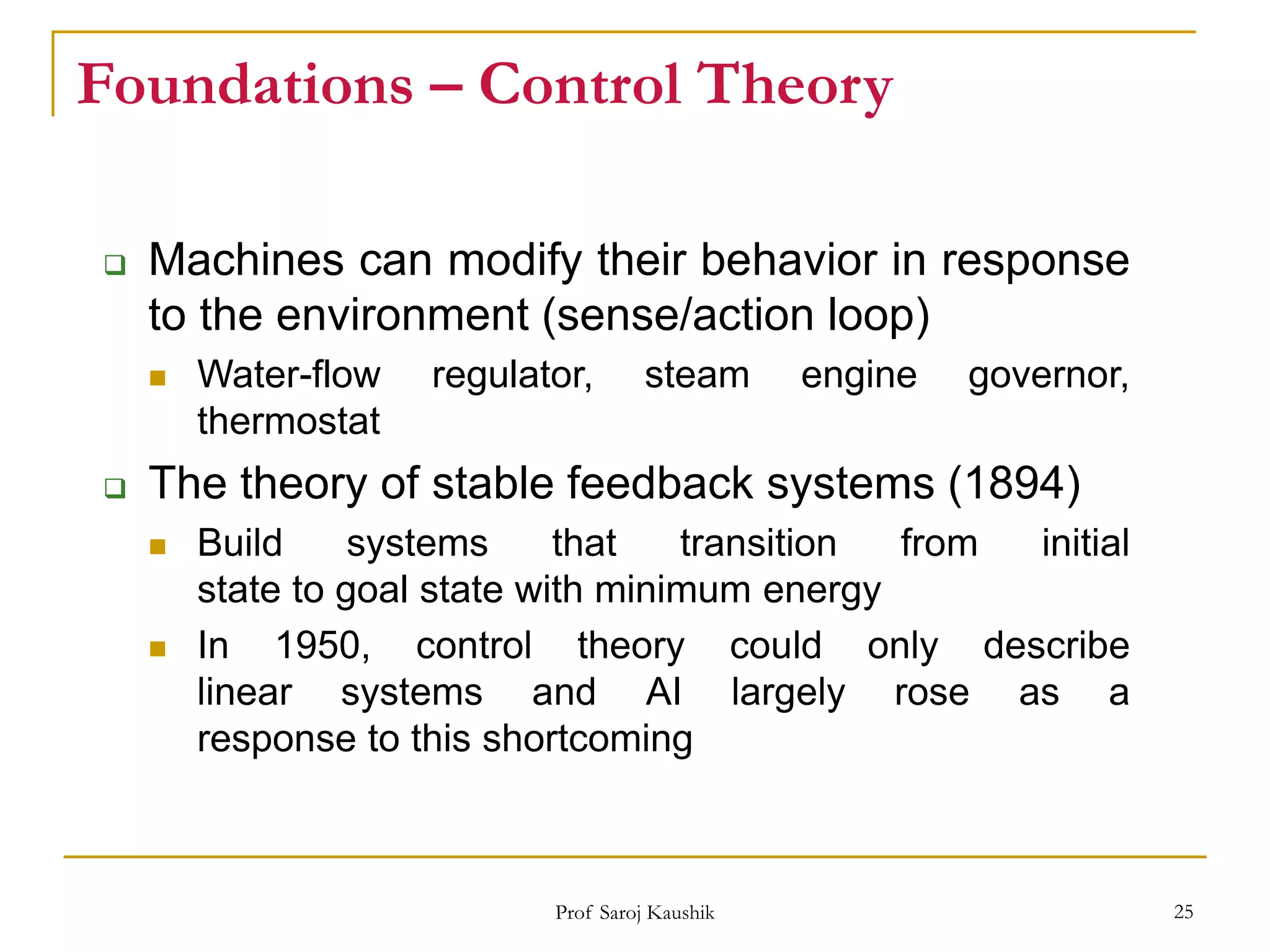 Prof Saroj Kaushik 25
Foundations – Control Theory
 Machines can modify their behavior in response
to the environment (sense/action loop)
 Water-flow regulator, steam engine governor,
thermostat
 The theory of stable feedback systems (1894)
 Build systems that transition from initial
state to goal state with minimum energy
 In 1950, control theory could only describe
linear systems and AI largely rose as a
response to this shortcoming
 