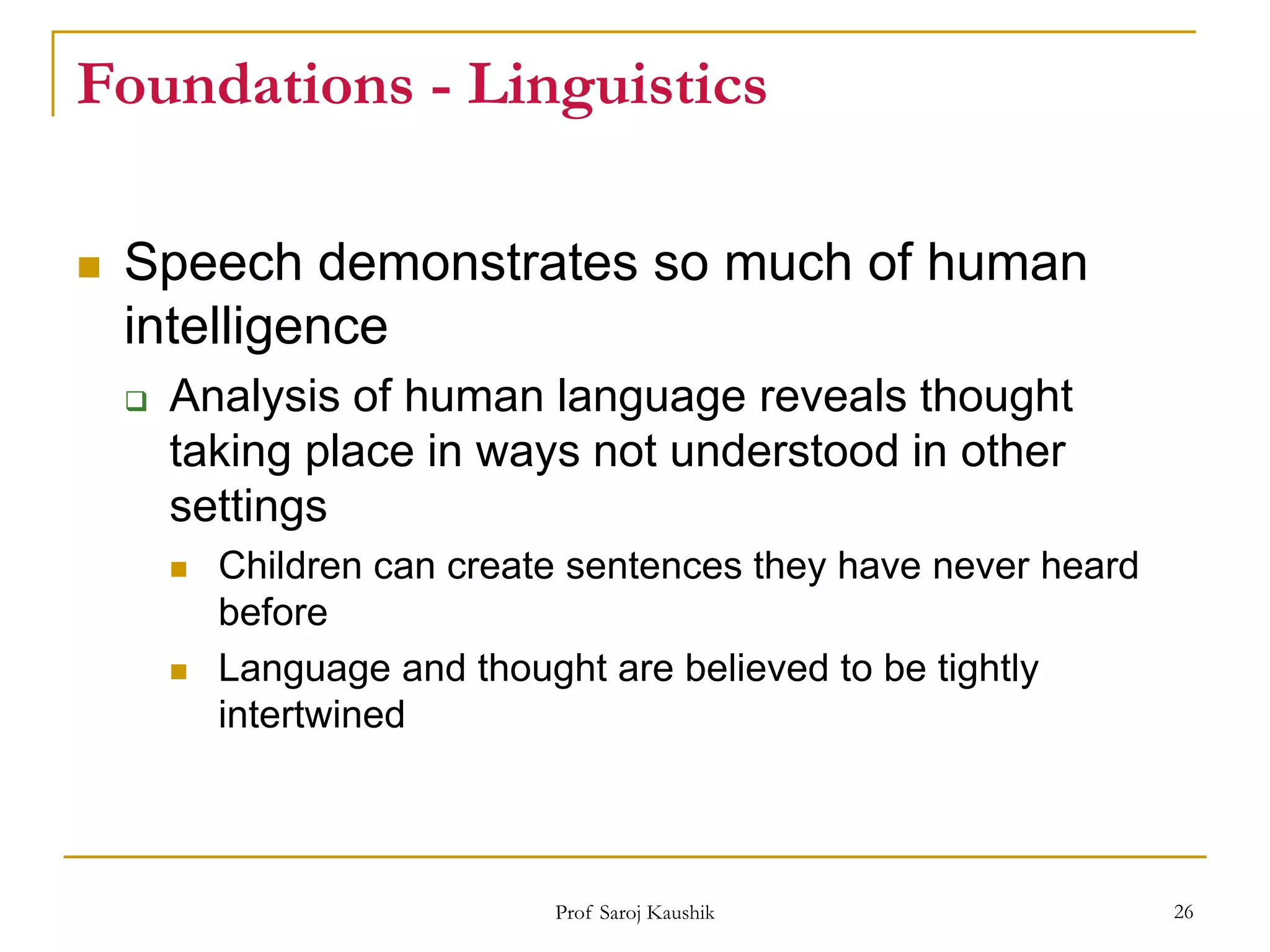 Prof Saroj Kaushik 26
Foundations - Linguistics
 Speech demonstrates so much of human
intelligence
 Analysis of human language reveals thought
taking place in ways not understood in other
settings
 Children can create sentences they have never heard
before
 Language and thought are believed to be tightly
intertwined
 