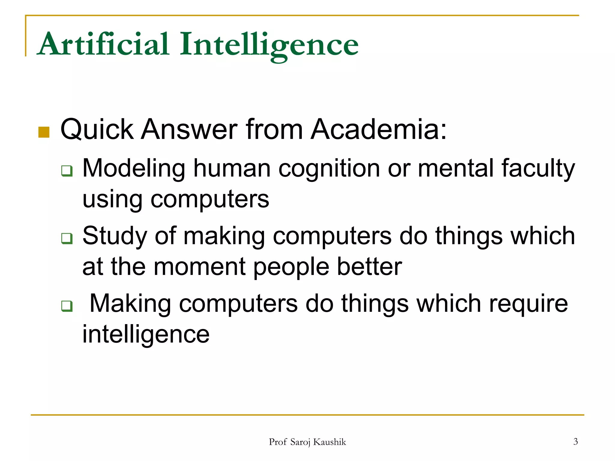 Prof Saroj Kaushik 3
Artificial Intelligence
 Quick Answer from Academia:
 Modeling human cognition or mental faculty
using computers
 Study of making computers do things which
at the moment people better
 Making computers do things which require
intelligence
 