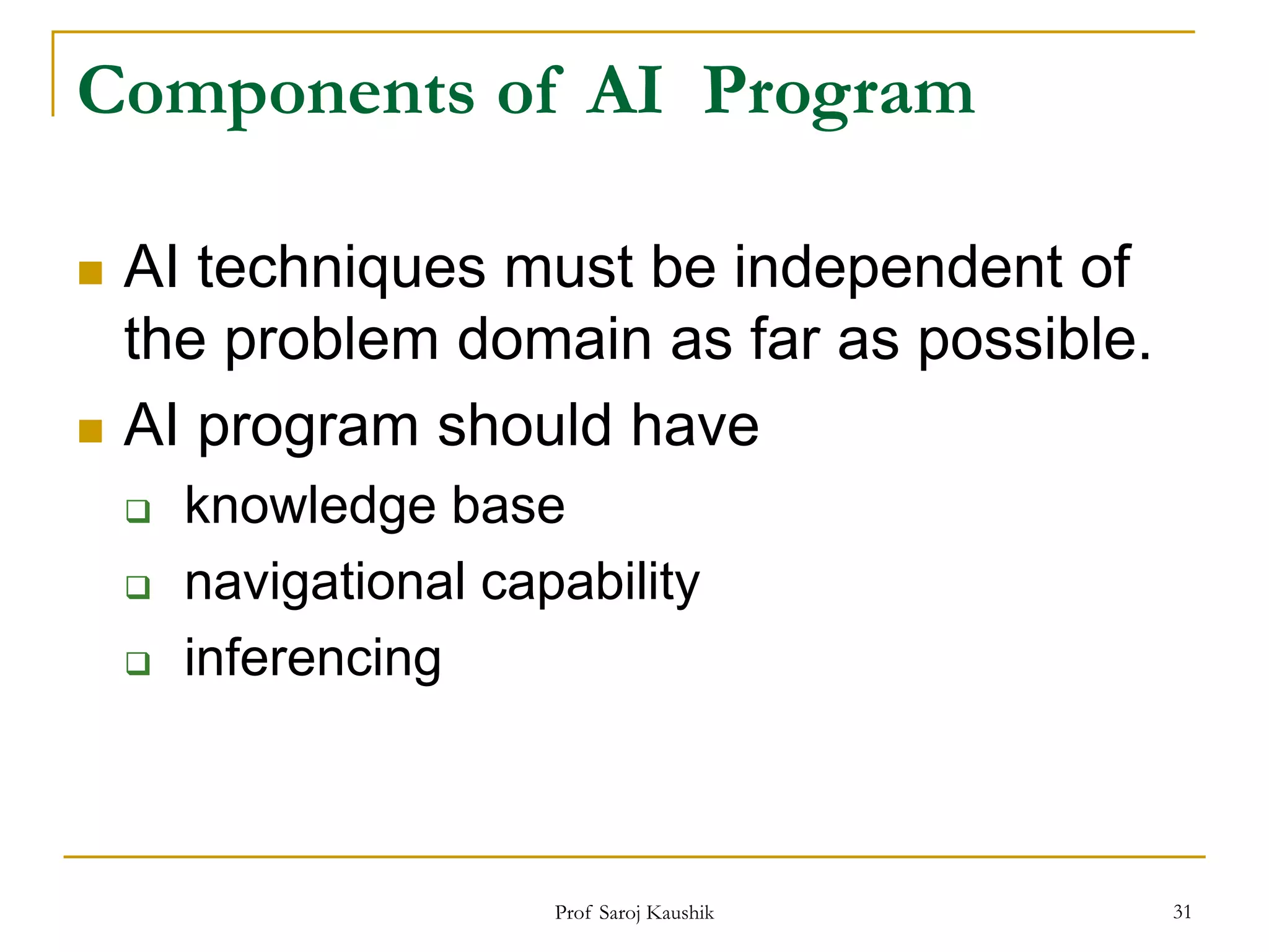Prof Saroj Kaushik 31
Components of AI Program
 AI techniques must be independent of
the problem domain as far as possible.
 AI program should have
 knowledge base
 navigational capability
 inferencing
 